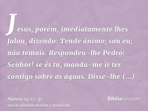 Jesus, porém, imediatamente lhes falou, dizendo: Tende ânimo; sou eu; não temais.Respondeu-lhe Pedro: Senhor! se és tu, manda-me ir ter contigo sobre as águas.D