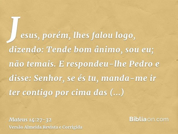 Jesus, porém, lhes falou logo, dizendo: Tende bom ânimo, sou eu; não temais.E respondeu-lhe Pedro e disse: Senhor, se és tu, manda-me ir ter contigo por cima da