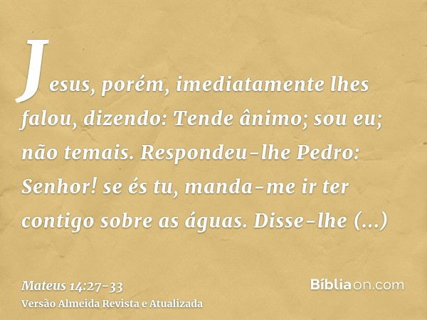 Jesus, porém, imediatamente lhes falou, dizendo: Tende ânimo; sou eu; não temais.Respondeu-lhe Pedro: Senhor! se és tu, manda-me ir ter contigo sobre as águas.D