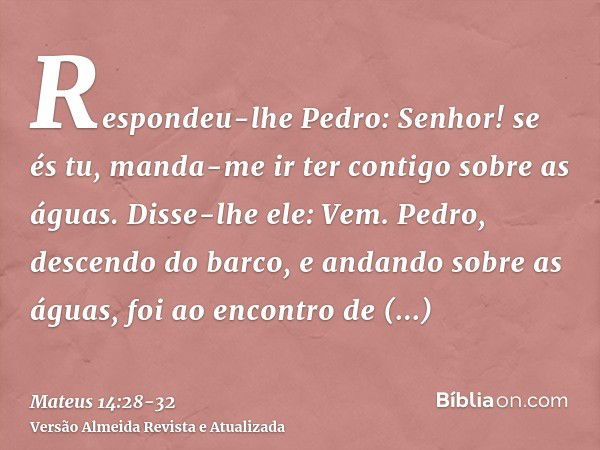 Respondeu-lhe Pedro: Senhor! se és tu, manda-me ir ter contigo sobre as águas.Disse-lhe ele: Vem. Pedro, descendo do barco, e andando sobre as águas, foi ao enc