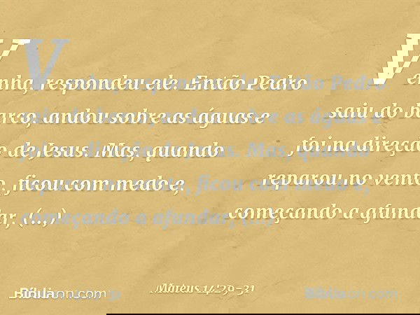 "Venha", respondeu ele.
Então Pedro saiu do barco, andou sobre as águas e foi na direção de Jesus. Mas, quando reparou no vento, ficou com medo e, começando a a