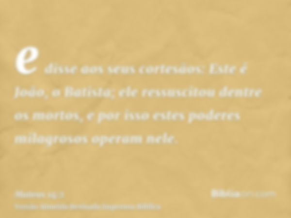 e disse aos seus cortesãos: Este é João, o Batista; ele ressuscitou dentre os mortos, e por isso estes poderes milagrosos operam nele.