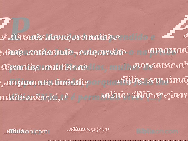 Pois Herodes havia prendido e amarrado João, colocando-o na prisão por causa de Herodias, mulher de Filipe, seu irmão, porquanto João lhe dizia: "Não te é permi
