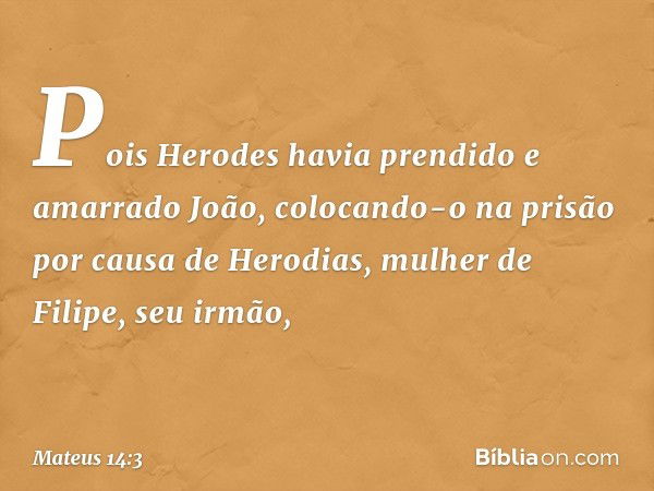 Pois Herodes havia prendido e amarrado João, colocando-o na prisão por causa de Herodias, mulher de Filipe, seu irmão, -- Mateus 14:3