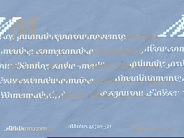 Mas, quando reparou no vento, ficou com medo e, começando a afundar, gritou: "Senhor, salva-me!" Imediatamente Jesus estendeu a mão e o segurou. E disse: "Homem