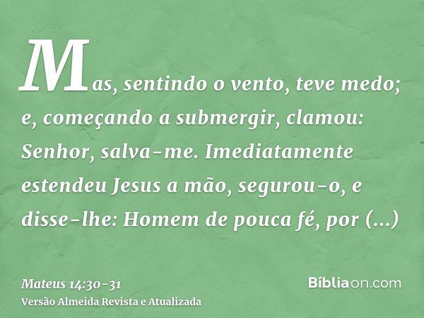 Mas, sentindo o vento, teve medo; e, começando a submergir, clamou: Senhor, salva-me.Imediatamente estendeu Jesus a mão, segurou-o, e disse-lhe: Homem de pouca 