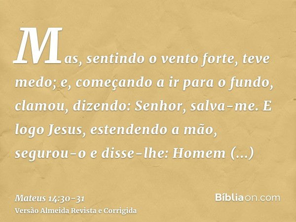 Mas, sentindo o vento forte, teve medo; e, começando a ir para o fundo, clamou, dizendo: Senhor, salva-me.E logo Jesus, estendendo a mão, segurou-o e disse-lhe: