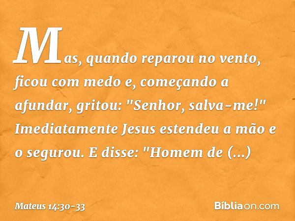 Mas, quando reparou no vento, ficou com medo e, começando a afundar, gritou: "Senhor, salva-me!" Imediatamente Jesus estendeu a mão e o segurou. E disse: "Homem