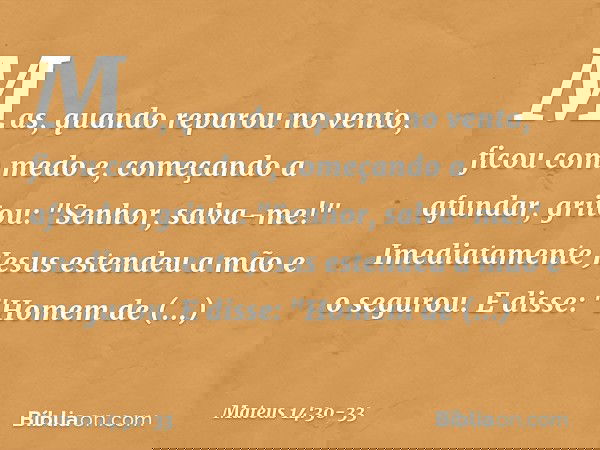Mas, quando reparou no vento, ficou com medo e, começando a afundar, gritou: "Senhor, salva-me!" Imediatamente Jesus estendeu a mão e o segurou. E disse: "Homem