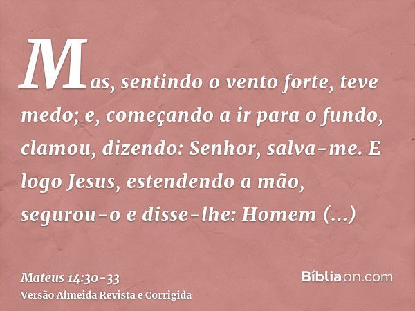 Mas, sentindo o vento forte, teve medo; e, começando a ir para o fundo, clamou, dizendo: Senhor, salva-me.E logo Jesus, estendendo a mão, segurou-o e disse-lhe: