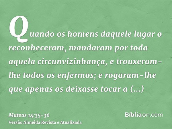 Quando os homens daquele lugar o reconheceram, mandaram por toda aquela circunvizinhança, e trouxeram-lhe todos os enfermos;e rogaram-lhe que apenas os deixasse