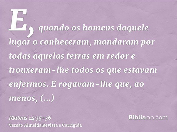 E, quando os homens daquele lugar o conheceram, mandaram por todas aquelas terras em redor e trouxeram-lhe todos os que estavam enfermos.E rogavam-lhe que, ao m