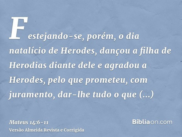 Festejando-se, porém, o dia natalício de Herodes, dançou a filha de Herodias diante dele e agradou a Herodes,pelo que prometeu, com juramento, dar-lhe tudo o qu