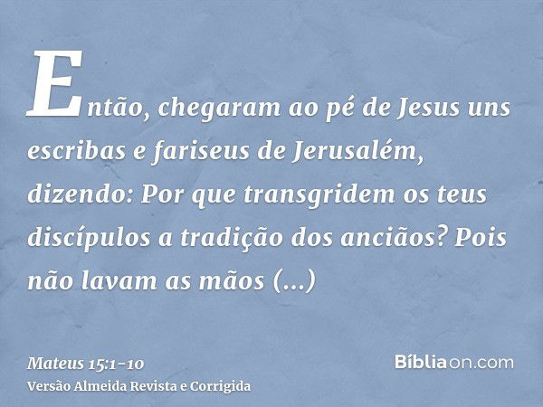 Então, chegaram ao pé de Jesus uns escribas e fariseus de Jerusalém, dizendo:Por que transgridem os teus discípulos a tradição dos anciãos? Pois não lavam as mã