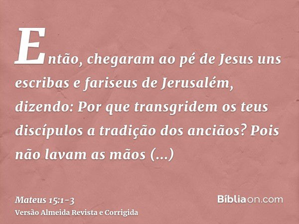 Então, chegaram ao pé de Jesus uns escribas e fariseus de Jerusalém, dizendo:Por que transgridem os teus discípulos a tradição dos anciãos? Pois não lavam as mã