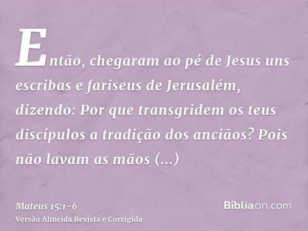 Então, chegaram ao pé de Jesus uns escribas e fariseus de Jerusalém, dizendo:Por que transgridem os teus discípulos a tradição dos anciãos? Pois não lavam as mã