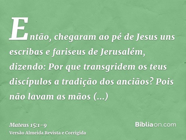 Então, chegaram ao pé de Jesus uns escribas e fariseus de Jerusalém, dizendo:Por que transgridem os teus discípulos a tradição dos anciãos? Pois não lavam as mã