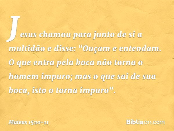 Jesus chamou para junto de si a multidão e disse: "Ouçam e entendam. O que entra pela boca não torna o homem impuro; mas o que sai de sua boca, isto o torna imp