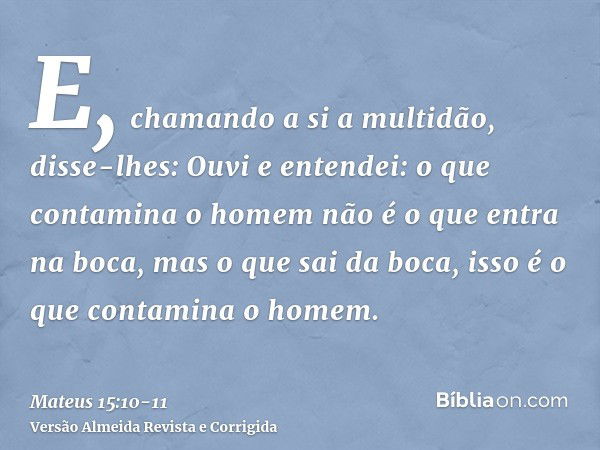 E, chamando a si a multidão, disse-lhes: Ouvi e entendei:o que contamina o homem não é o que entra na boca, mas o que sai da boca, isso é o que contamina o home