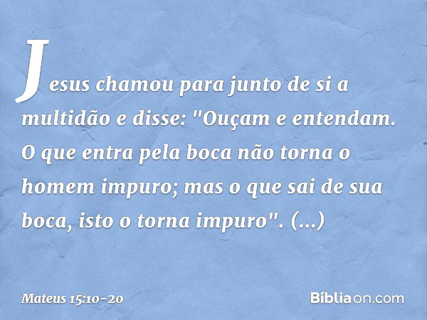 Jesus chamou para junto de si a multidão e disse: "Ouçam e entendam. O que entra pela boca não torna o homem impuro; mas o que sai de sua boca, isto o torna imp