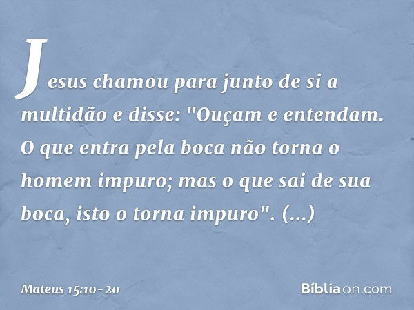 Jesus chamou para junto de si a multidão e disse: "Ouçam e entendam. O que entra pela boca não torna o homem impuro; mas o que sai de sua boca, isto o torna imp