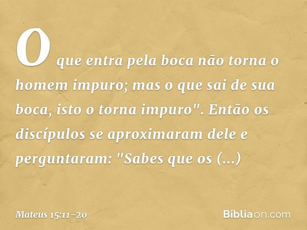 O que entra pela boca não torna o homem impuro; mas o que sai de sua boca, isto o torna impuro". Então os discípulos se aproximaram dele e perguntaram: "Sabes q