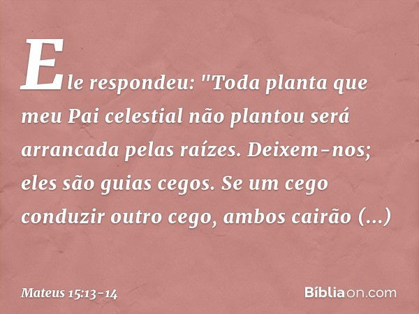 Ele respondeu: "Toda planta que meu Pai celestial não plantou será arrancada pelas raízes. Deixem-nos; eles são guias cegos. Se um cego conduzir outro cego, amb