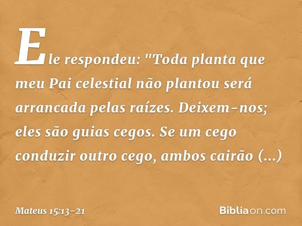 Ele respondeu: "Toda planta que meu Pai celestial não plantou será arrancada pelas raízes. Deixem-nos; eles são guias cegos. Se um cego conduzir outro cego, amb