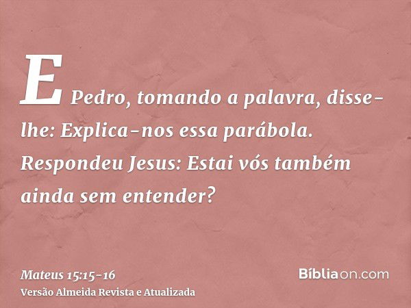 E Pedro, tomando a palavra, disse-lhe: Explica-nos essa parábola.Respondeu Jesus: Estai vós também ainda sem entender?