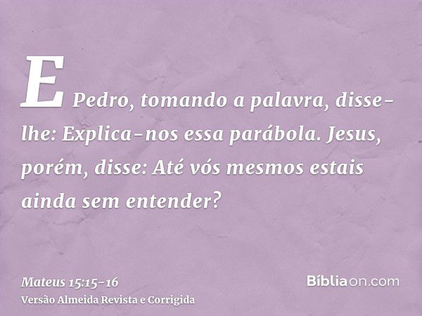 E Pedro, tomando a palavra, disse-lhe: Explica-nos essa parábola.Jesus, porém, disse: Até vós mesmos estais ainda sem entender?