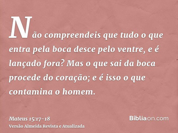 Não compreendeis que tudo o que entra pela boca desce pelo ventre, e é lançado fora?Mas o que sai da boca procede do coração; e é isso o que contamina o homem.