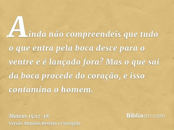 Ainda não compreendeis que tudo o que entra pela boca desce para o ventre e é lançado fora?Mas o que sai da boca procede do coração, e isso contamina o homem.