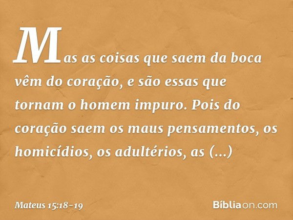 Mas as coisas que saem da boca vêm do coração, e são essas que tornam o homem impuro. Pois do coração saem os maus pensamentos, os homicídios, os adultérios, as