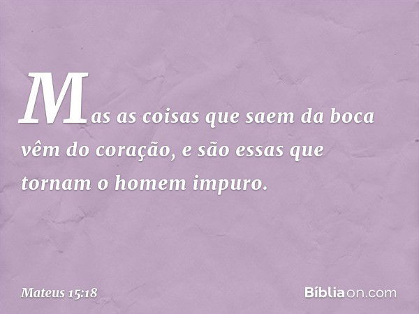 Mas as coisas que saem da boca vêm do coração, e são essas que tornam o homem impuro. -- Mateus 15:18