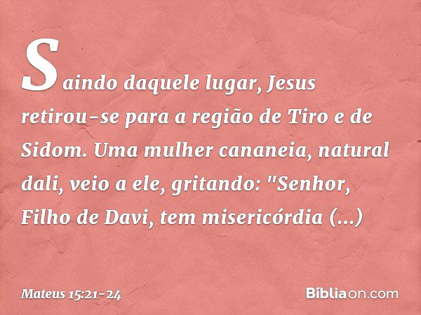 Saindo daquele lugar, Jesus retirou-se para a região de Tiro e de Sidom. Uma mulher cananeia, natural dali, veio a ele, gritando: "Senhor, Filho de Davi, tem mi