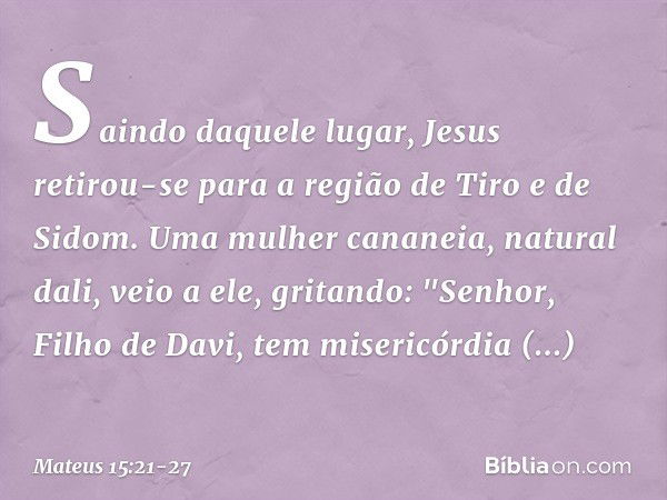 Saindo daquele lugar, Jesus retirou-se para a região de Tiro e de Sidom. Uma mulher cananeia, natural dali, veio a ele, gritando: "Senhor, Filho de Davi, tem mi