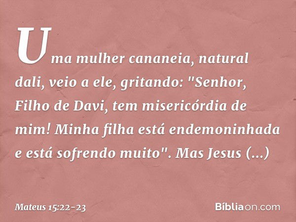 Uma mulher cananeia, natural dali, veio a ele, gritando: "Senhor, Filho de Davi, tem misericórdia de mim! Minha filha está endemoninhada e está sofrendo muito".