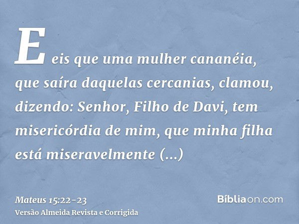 E eis que uma mulher cananéia, que saíra daquelas cercanias, clamou, dizendo: Senhor, Filho de Davi, tem misericórdia de mim, que minha filha está miseravelment