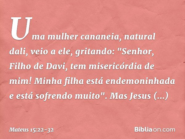 Uma mulher cananeia, natural dali, veio a ele, gritando: "Senhor, Filho de Davi, tem misericórdia de mim! Minha filha está endemoninhada e está sofrendo muito".