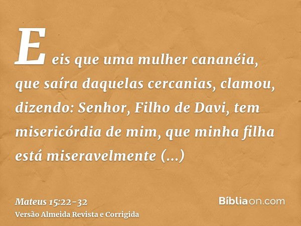 E eis que uma mulher cananéia, que saíra daquelas cercanias, clamou, dizendo: Senhor, Filho de Davi, tem misericórdia de mim, que minha filha está miseravelment