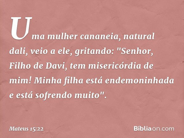 Uma mulher cananeia, natural dali, veio a ele, gritando: "Senhor, Filho de Davi, tem misericórdia de mim! Minha filha está endemoninhada e está sofrendo muito".