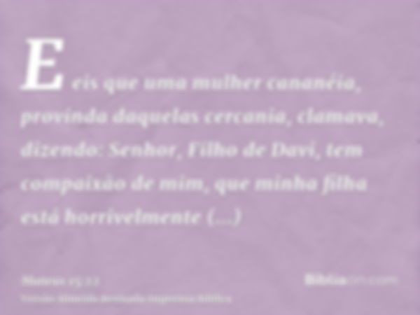 E eis que uma mulher cananéia, provinda daquelas cercania, clamava, dizendo: Senhor, Filho de Davi, tem compaixão de mim, que minha filha está horrivelmente end