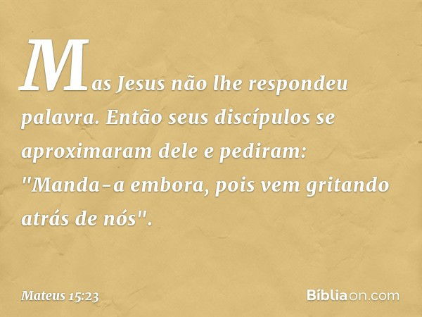 Mas Jesus não lhe respondeu palavra. Então seus discípulos se aproximaram dele e pediram: "Manda-a embora, pois vem gritando atrás de nós". -- Mateus 15:23