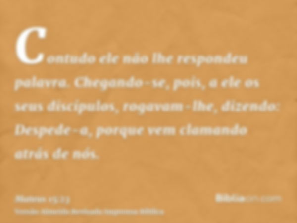 Contudo ele não lhe respondeu palavra. Chegando-se, pois, a ele os seus discípulos, rogavam-lhe, dizendo: Despede-a, porque vem clamando atrás de nós.