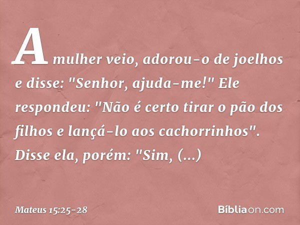 A mulher veio, adorou-o de joelhos e disse: "Senhor, ajuda-me!" Ele respondeu: "Não é certo tirar o pão dos filhos e lançá-lo aos cachorrinhos". Disse ela, poré