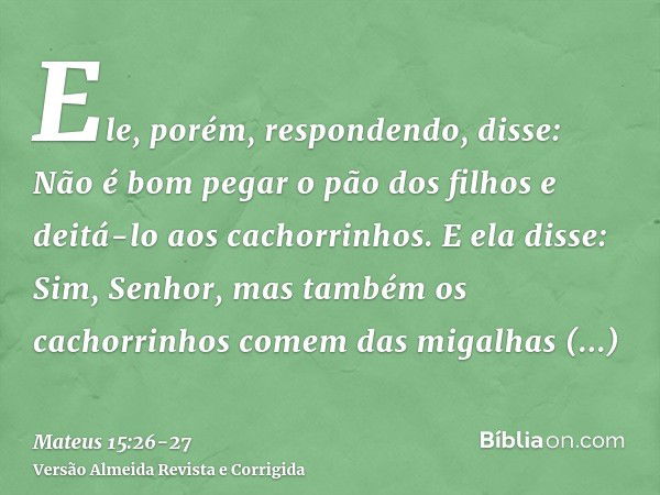 Ele, porém, respondendo, disse: Não é bom pegar o pão dos filhos e deitá-lo aos cachorrinhos.E ela disse: Sim, Senhor, mas também os cachorrinhos comem das miga