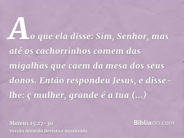 Ao que ela disse: Sim, Senhor, mas até os cachorrinhos comem das migalhas que caem da mesa dos seus donos.Então respondeu Jesus, e disse-lhe: ç mulher, grande é