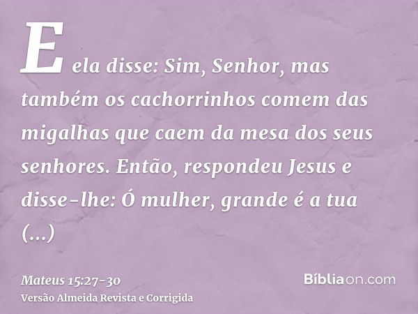 E ela disse: Sim, Senhor, mas também os cachorrinhos comem das migalhas que caem da mesa dos seus senhores.Então, respondeu Jesus e disse-lhe: Ó mulher, grande 