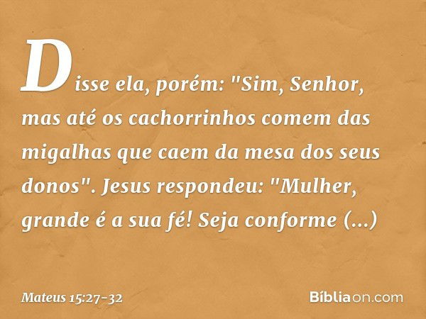 Disse ela, porém: "Sim, Senhor, mas até os cachorrinhos comem das migalhas que caem da mesa dos seus donos". Jesus respondeu: "Mulher, grande é a sua fé! Seja c