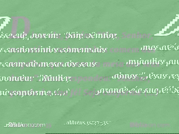 Disse ela, porém: "Sim, Senhor, mas até os cachorrinhos comem das migalhas que caem da mesa dos seus donos". Jesus respondeu: "Mulher, grande é a sua fé! Seja c